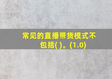 常见的直播带货模式不包括( )。(1.0)